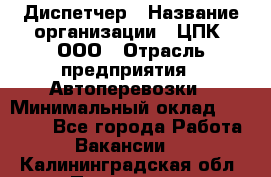 Диспетчер › Название организации ­ ЦПК, ООО › Отрасль предприятия ­ Автоперевозки › Минимальный оклад ­ 40 000 - Все города Работа » Вакансии   . Калининградская обл.,Приморск г.